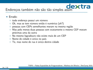 Endereços também não são tão simples assim
• Errado:
◦ todo endereço possui um número
◦ Ok, mas se tem número então é numérico (ah?)
◦ pessoas com CEPs semelhantes moram na mesma região
◦ Mas pelo menos duas pessoas com exatamente o mesmo CEP moram
próximas uma da outra
◦ No mesmo logradouro não existe mais de um CEP
◦ Nome de cidade é único no país
◦ Tá, mas nome de rua é único dentro cidade
14 / 22
TOP5 – Falsas Suposićões de Programadores | Matheus de Oliveira | DevCamp 2015
 