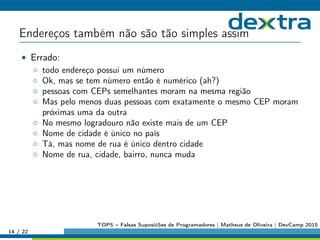 Endereços também não são tão simples assim
• Errado:
◦ todo endereço possui um número
◦ Ok, mas se tem número então é numérico (ah?)
◦ pessoas com CEPs semelhantes moram na mesma região
◦ Mas pelo menos duas pessoas com exatamente o mesmo CEP moram
próximas uma da outra
◦ No mesmo logradouro não existe mais de um CEP
◦ Nome de cidade é único no país
◦ Tá, mas nome de rua é único dentro cidade
◦ Nome de rua, cidade, bairro, nunca muda
14 / 22
TOP5 – Falsas Suposićões de Programadores | Matheus de Oliveira | DevCamp 2015
 
