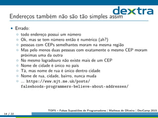 Endereços também não são tão simples assim
• Errado:
◦ todo endereço possui um número
◦ Ok, mas se tem número então é numérico (ah?)
◦ pessoas com CEPs semelhantes moram na mesma região
◦ Mas pelo menos duas pessoas com exatamente o mesmo CEP moram
próximas uma da outra
◦ No mesmo logradouro não existe mais de um CEP
◦ Nome de cidade é único no país
◦ Tá, mas nome de rua é único dentro cidade
◦ Nome de rua, cidade, bairro, nunca muda
◦ ... https://www.mjt.me.uk/posts/
falsehoods-programmers-believe-about-addresses/
14 / 22
TOP5 – Falsas Suposićões de Programadores | Matheus de Oliveira | DevCamp 2015
 