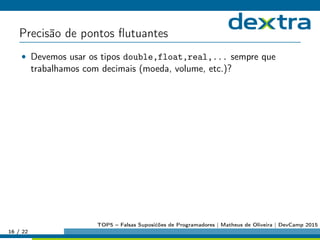 Precisão de pontos ﬂutuantes
• Devemos usar os tipos double,float,real,... sempre que
trabalhamos com decimais (moeda, volume, etc.)?
16 / 22
TOP5 – Falsas Suposićões de Programadores | Matheus de Oliveira | DevCamp 2015
 