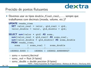 Precisão de pontos ﬂutuantes
• Devemos usar os tipos double,float,real,... sempre que
trabalhamos com decimais (moeda, volume, etc.)?
UPDATE venda_item
SET valor_real = valor , qtd_real = qtd ,
valor_double = valor , qtd_double = qtd;
SELECT sum(valor * qtd) AS soma ,
sum(valor_real * qtd_real) AS soma_real ,
sum(valor_double * qtd_double) AS soma_double
FROM venda_item;
soma | soma_real | soma_double
-------------+-----------+------------------
183802.5000 | 183804 | 183802.499999927
◦ soma = numeric/decimal
◦ soma_real = ﬂoat (4 bytes)
◦ soma_double = double precision (8 bytes)
16 / 22
TOP5 – Falsas Suposićões de Programadores | Matheus de Oliveira | DevCamp 2015
 