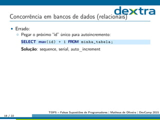 Concorrência em bancos de dados (relacionais)
• Errado:
◦ Pegar o próximo “id” único para autoincremento:
SELECT max(id) + 1 FROM minha_tabela;
Solução: sequence, serial, auto_increment
18 / 22
TOP5 – Falsas Suposićões de Programadores | Matheus de Oliveira | DevCamp 2015
 