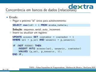 Concorrência em bancos de dados (relacionais)
• Errado:
◦ Pegar o próximo “id” único para autoincremento:
SELECT max(id) + 1 FROM minha_tabela;
Solução: sequence, serial, auto_increment
◦ Inserir ou atualizar um registro:
UPDATE acesso SET contador = contador + 1
WHERE url = p_url AND usuario = p_usuario;
IF (NOT FOUND) THEN
INSERT INTO acesso(url , usuario , contador)
VALUES (p_url , p_usuario , 1);
END IF ;
18 / 22
TOP5 – Falsas Suposićões de Programadores | Matheus de Oliveira | DevCamp 2015
 