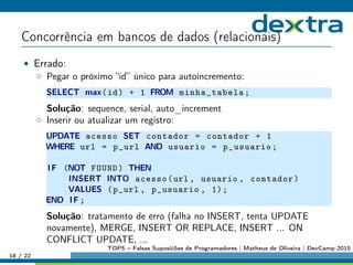 Concorrência em bancos de dados (relacionais)
• Errado:
◦ Pegar o próximo “id” único para autoincremento:
SELECT max(id) + 1 FROM minha_tabela;
Solução: sequence, serial, auto_increment
◦ Inserir ou atualizar um registro:
UPDATE acesso SET contador = contador + 1
WHERE url = p_url AND usuario = p_usuario;
IF (NOT FOUND) THEN
INSERT INTO acesso(url , usuario , contador)
VALUES (p_url , p_usuario , 1);
END IF ;
Solução: tratamento de erro (falha no INSERT, tenta UPDATE
novamente), MERGE, INSERT OR REPLACE, INSERT ... ON
CONFLICT UPDATE, ...
18 / 22
TOP5 – Falsas Suposićões de Programadores | Matheus de Oliveira | DevCamp 2015
 