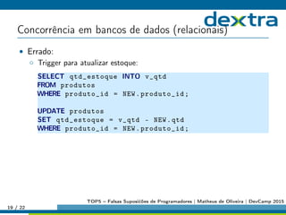 Concorrência em bancos de dados (relacionais)
• Errado:
◦ Trigger para atualizar estoque:
SELECT qtd_estoque INTO v_qtd
FROM produtos
WHERE produto_id = NEW.produto_id;
UPDATE produtos
SET qtd_estoque = v_qtd - NEW.qtd
WHERE produto_id = NEW.produto_id;
19 / 22
TOP5 – Falsas Suposićões de Programadores | Matheus de Oliveira | DevCamp 2015
 