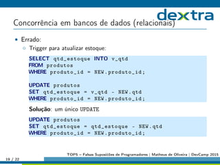 Concorrência em bancos de dados (relacionais)
• Errado:
◦ Trigger para atualizar estoque:
SELECT qtd_estoque INTO v_qtd
FROM produtos
WHERE produto_id = NEW.produto_id;
UPDATE produtos
SET qtd_estoque = v_qtd - NEW.qtd
WHERE produto_id = NEW.produto_id;
Solução: um único UPDATE
UPDATE produtos
SET qtd_estoque = qtd_estoque - NEW.qtd
WHERE produto_id = NEW.produto_id;
19 / 22
TOP5 – Falsas Suposićões de Programadores | Matheus de Oliveira | DevCamp 2015
 