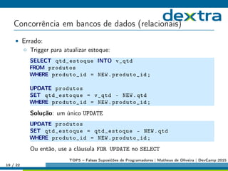 Concorrência em bancos de dados (relacionais)
• Errado:
◦ Trigger para atualizar estoque:
SELECT qtd_estoque INTO v_qtd
FROM produtos
WHERE produto_id = NEW.produto_id;
UPDATE produtos
SET qtd_estoque = v_qtd - NEW.qtd
WHERE produto_id = NEW.produto_id;
Solução: um único UPDATE
UPDATE produtos
SET qtd_estoque = qtd_estoque - NEW.qtd
WHERE produto_id = NEW.produto_id;
Ou então, use a cláusula FOR UPDATE no SELECT
19 / 22
TOP5 – Falsas Suposićões de Programadores | Matheus de Oliveira | DevCamp 2015
 
