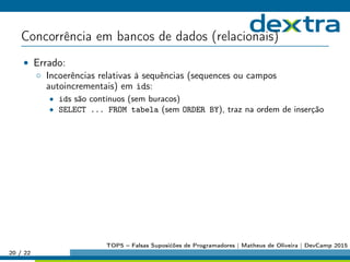 Concorrência em bancos de dados (relacionais)
• Errado:
◦ Incoerências relativas à sequências (sequences ou campos
autoincrementais) em ids:
• ids são contínuos (sem buracos)
• SELECT ... FROM tabela (sem ORDER BY), traz na ordem de inserção
20 / 22
TOP5 – Falsas Suposićões de Programadores | Matheus de Oliveira | DevCamp 2015
 