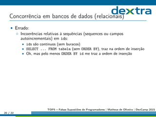 Concorrência em bancos de dados (relacionais)
• Errado:
◦ Incoerências relativas à sequências (sequences ou campos
autoincrementais) em ids:
• ids são contínuos (sem buracos)
• SELECT ... FROM tabela (sem ORDER BY), traz na ordem de inserção
• Ok, mas pelo menos ORDER BY id me traz a ordem de inserção
20 / 22
TOP5 – Falsas Suposićões de Programadores | Matheus de Oliveira | DevCamp 2015
 