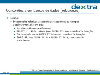 Concorrência em bancos de dados (relacionais)
• Errado:
◦ Incoerências relativas à sequências (sequences ou campos
autoincrementais) em ids:
• ids são contínuos (sem buracos)
• SELECT ... FROM tabela (sem ORDER BY), traz na ordem de inserção
• Ok, mas pelo menos ORDER BY id me traz a ordem de inserção
• Sério? Ah, mas ORDER BY id e ORDER BY data_insercao são
equivalentes
20 / 22
TOP5 – Falsas Suposićões de Programadores | Matheus de Oliveira | DevCamp 2015
 