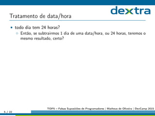 Tratamento de data/hora
• todo dia tem 24 horas?
◦ Então, se subtrairmos 1 dia de uma data/hora, ou 24 horas, teremos o
mesmo resultado, certo?
5 / 22
TOP5 – Falsas Suposićões de Programadores | Matheus de Oliveira | DevCamp 2015
 