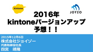 2016年
kintoneバージョンアップ
予想！！
2015年年12⽉月6⽇日
株式会社ジョイゾー
代表取締役社⻑⾧長
四宮 　靖隆
 