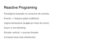 Reactive Programing
Paradigma baseado no consumo de eventos
Evento -> dispara ações (callback)
Lógica declarativa (o que ao invés de como)
Async e non-blocking
Escalar vertical -> poucas threads
Contexto local (não distribuído)
 