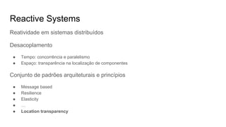 Reactive Systems
Reatividade em sistemas distribuídos
Desacoplamento
● Tempo: concorrência e paralelismo
● Espaço: transparência na localização de componentes
Conjunto de padrões arquiteturais e princípios
● Message based
● Resilience
● Elasticity
● …
● Location transparency
 