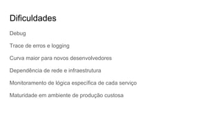 Dificuldades
Debug
Trace de erros e logging
Curva maior para novos desenvolvedores
Dependência de rede e infraestrutura
Monitoramento de lógica específica de cada serviço
Maturidade em ambiente de produção custosa
 
