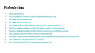 Referências
1. http://projectreactor.io
2. http://projectreactor.io/docs/core/release/reference/docs/index.html
3. http://www.reactivemanifesto.org
4. http://www.reactive-streams.org
5. https://www.oreilly.com/ideas/reactive-programming-vs-reactive-systems
6. http://www.oreilly.com/programming/free/developing-reactive-microservices.csp
7. http://www.oreilly.com/programming/free/reactive-microservices-architecture-orm.csp
8. https://spring.io/search?q=Notes+on+Reactive+Programming
9. http://docs.spring.io/spring-framework/docs/5.0.x/spring-framework-reference/html/web-reactive.html
10. https://community.oracle.com/docs/DOC-1006738
11. https://spring.io/blog/2016/04/19/understanding-reactive-types
 