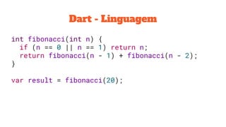 Dart - Linguagem
int fibonacci(int n) {
if (n == 0 || n == 1) return n;
return fibonacci(n - 1) + fibonacci(n - 2);
}
var result = fibonacci(20);
 
