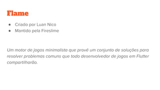 Flame
● Criado por Luan Nico
● Mantido pela Fireslime
Um motor de jogos minimalista que provê um conjunto de soluções para
resolver problemas comuns que todo desenvolvedor de jogos em Flutter
compartilharão.
 