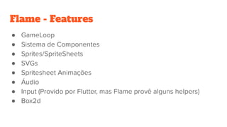 ● GameLoop
● Sistema de Componentes
● Sprites/SpriteSheets
● SVGs
● Spritesheet Animações
● Áudio
● Input (Provido por Flutter, mas Flame provê alguns helpers)
● Box2d
Flame - Features
 