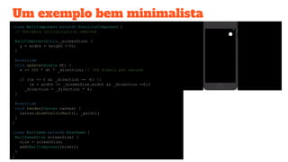 Um exemplo bem minimalista
class BallComponent extends PositionComponent {
// Variable initialization ommited
BallComponent(this._screenSize) {
y = width = height = 50;
}
@override
void update(double dt) {
x += 300 * dt * _direction; // 300 Pixels per second
if ((x <= 0 && _direction == -1) ||
(x + width >= _screenSize.width && _direction ==1))
_direction = _direction * -1;
}
@override
void render(Canvas canvas) {
canvas.drawOval(toRect(), _paint);
}
}
class BallGame extends BaseGame {
BallGame(Size screenSize) {
size = screenSize;
add(BallComponent(size));
}
}
 