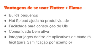 Vantagens de se usar Flutter + Flame
● Builds pequenos
● Hot Reload ajuda na produtividade
● Facilidade para construção de UIs
● Comunidade bem ativa
● Integrar jogos dentro de aplicativos de maneira
fácil (para Gamiﬁcação por exemplo)
 