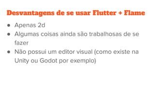 Desvantagens de se usar Flutter + Flame
● Apenas 2d
● Algumas coisas ainda são trabalhosas de se
fazer
● Não possui um editor visual (como existe na
Unity ou Godot por exemplo)
 