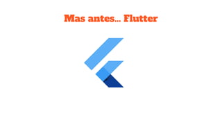 Mas antes… Flutter
 