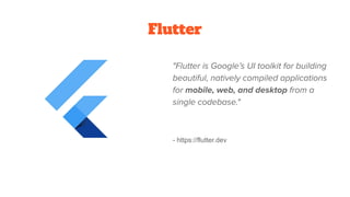 Flutter
"Flutter is Google’s UI toolkit for building
beautiful, natively compiled applications
for mobile, web, and desktop from a
single codebase."
- https://flutter.dev
 