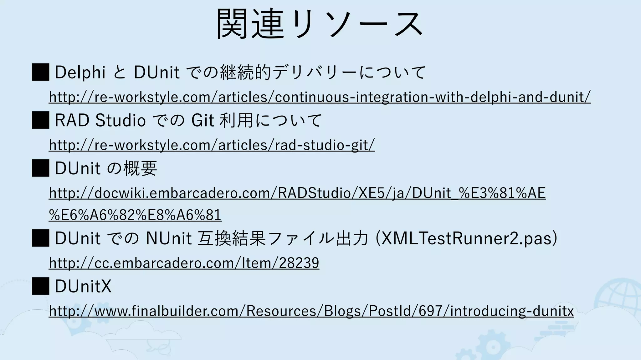 関連リソース
Delphi と DUnit での継続的デリバリーについて 
http://re-workstyle.com/articles/continuous-integration-with-delphi-and-dunit/
RAD Studio での Git 利用について 
http://re-workstyle.com/articles/rad-studio-git/
DUnit の概要 
http://docwiki.embarcadero.com/RADStudio/XE5/ja/DUnit_%E3%81%AE
%E6%A6%82%E8%A6%81
DUnit での NUnit 互換結果ファイル出力 (XMLTestRunner2.pas) 
http://cc.embarcadero.com/Item/28239
DUnitX 
http://www.finalbuilder.com/Resources/Blogs/PostId/697/introducing-dunitx
 