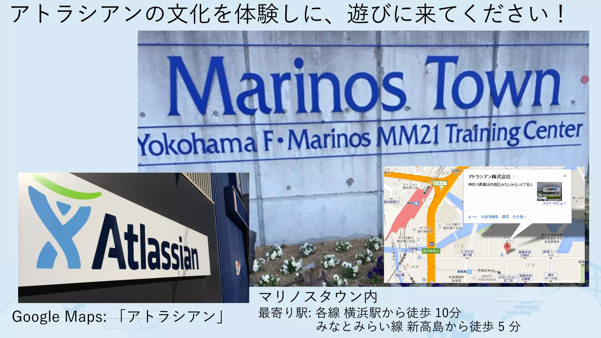 アトラシアンの文化を体験しに、遊びに来てください！
Google Maps: 「アトラシアン」
マリノスタウン内
最寄り駅: 各線 横浜駅から徒歩 10分
 みなとみらい線 新高島から徒歩 5 分
 