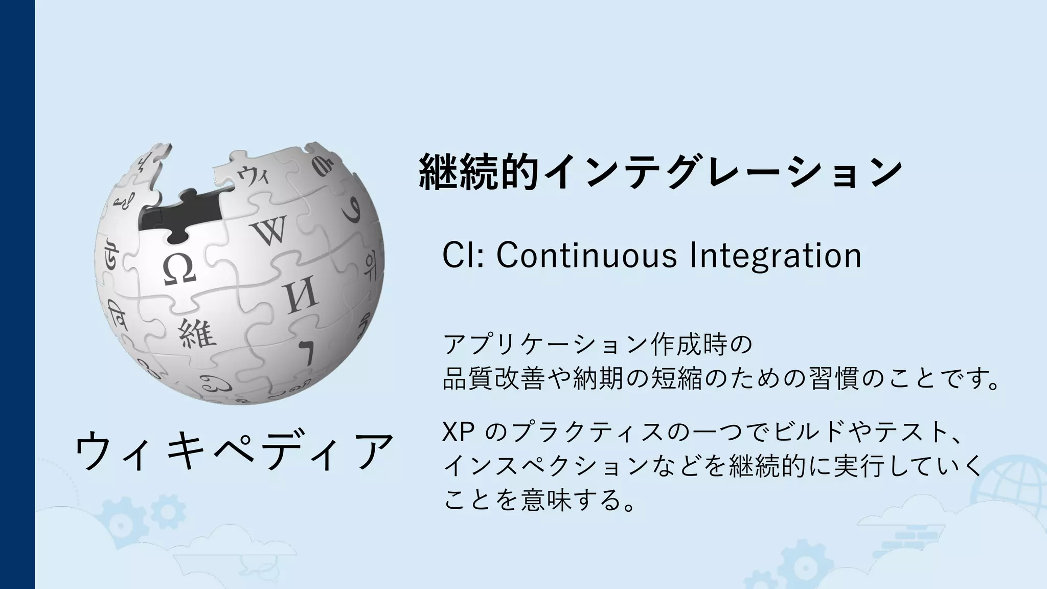 継続的インテグレーション
CI: Continuous Integration
 
アプリケーション作成時の 
品質改善や納期の短縮のための習慣のことです。
 
XP のプラクティスの一つでビルドやテスト、 
インスペクションなどを継続的に実行していく 
ことを意味する。
ウィキペディア
 