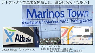 アトラシアンの文化を体験しに、遊びに来てください！
Google Maps: 「アトラシアン」
マリノスタウン内
最寄り駅: 各線 横浜駅から徒歩 10分
 みなとみらい線 新高島から徒歩 5 分
 