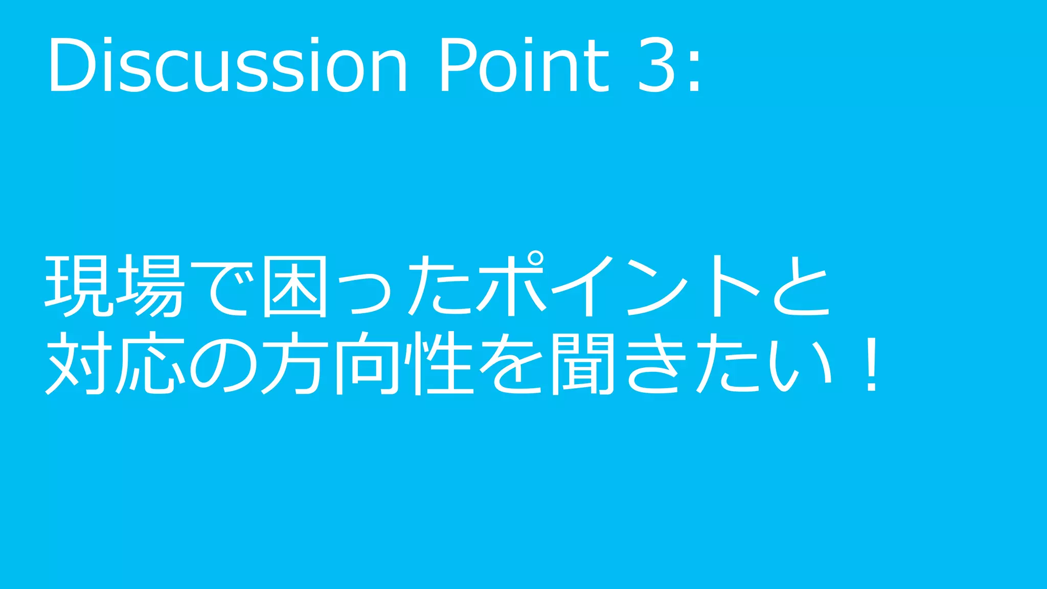 Discussion Point 3:


現場で困ったポイントと
対応の方向性を聞きたい！
 