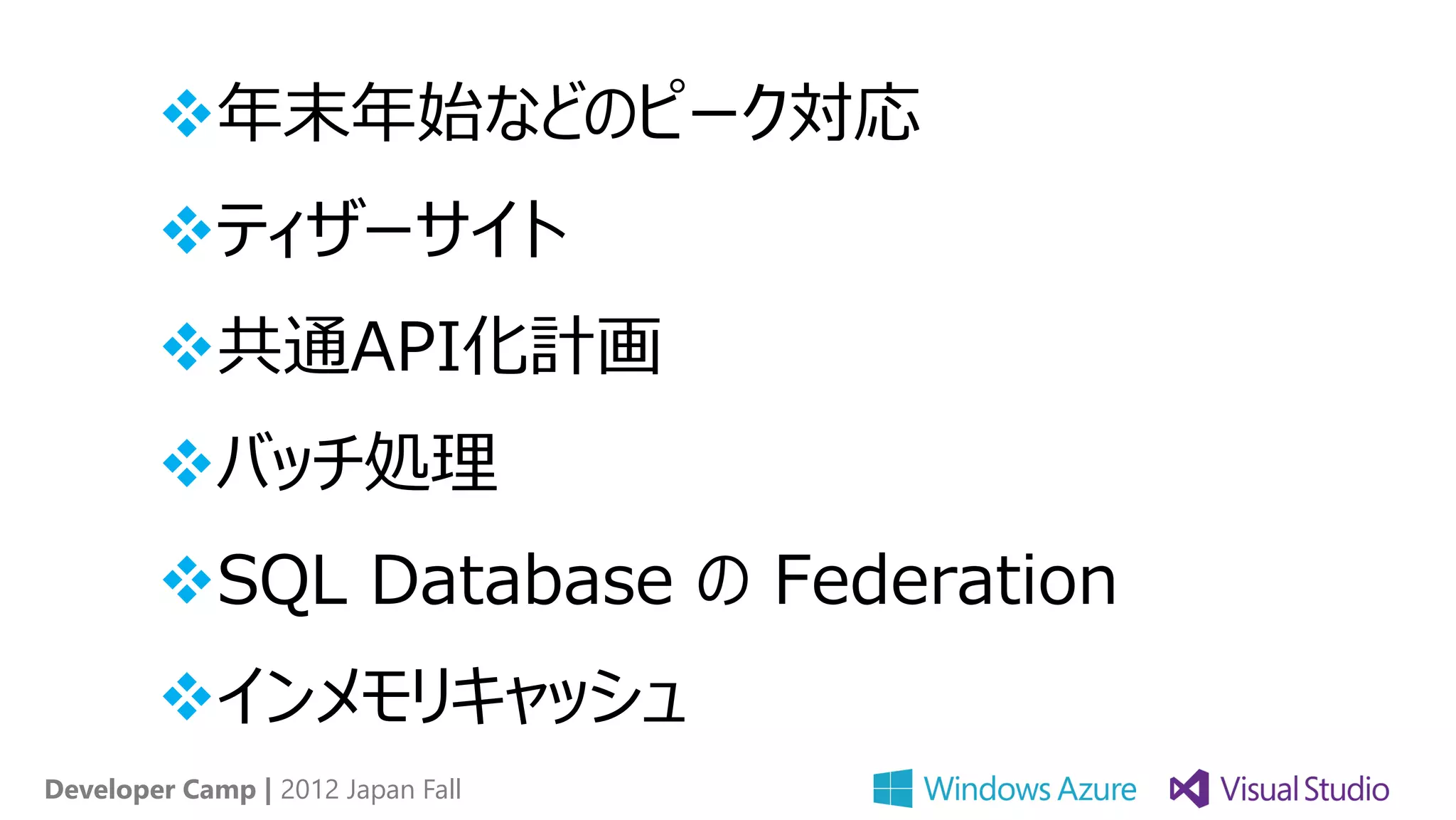 年末年始などのピーク対応
        ティザーサイト
        共通API化計画
        バッチ処理
        SQL Database の Federation
        インメモリキャッシュ
Developer Camp | 2012 Japan Fall
 