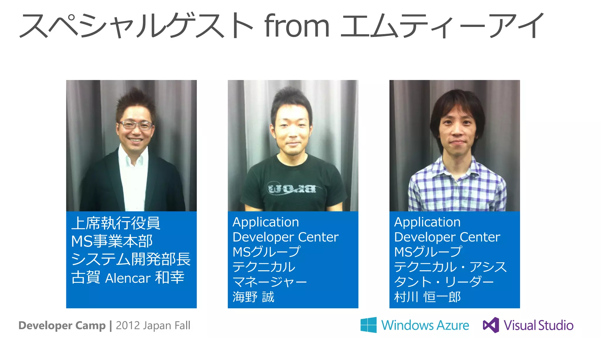 スペシャルゲスト from エムティーアイ




         上席執行役員                    Application        Application
         MS事業本部                    Developer Center   Developer Center
                                   MSグループ             MSグループ
         システム開発部長                  テクニカル              テクニカル・アシス
         古賀 Alencar 和幸             マネージャー             タント・リーダー
                                   海野 誠               村川 恒一郎

Developer Camp | 2012 Japan Fall
 