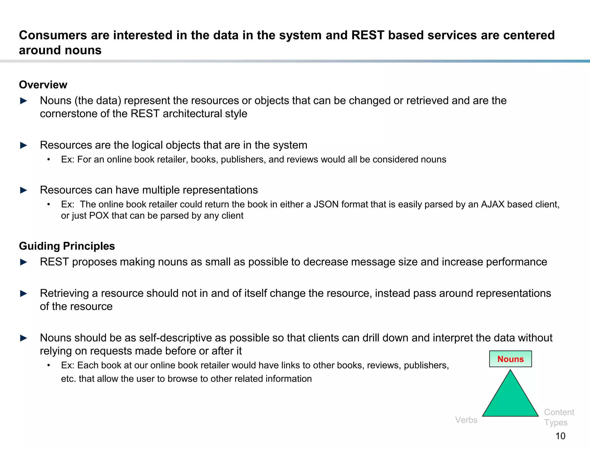 Consumers are interested in the data in the system and REST based services are centered
around nouns

Overview
► Nouns (the data) represent the resources or objects that can be changed or retrieved and are the
   cornerstone of the REST architectural style

►    Resources are the logical objects that are in the system
       •   Ex: For an online book retailer, books, publishers, and reviews would all be considered nouns


►    Resources can have multiple representations
       •   Ex: The online book retailer could return the book in either a JSON format that is easily parsed by an AJAX based client,
           or just POX that can be parsed by any client


Guiding Principles
► REST proposes making nouns as small as possible to decrease message size and increase performance


►    Retrieving a resource should not in and of itself change the resource, instead pass around representations
     of the resource

►    Nouns should be as self-descriptive as possible so that clients can drill down and interpret the data without
     relying on requests made before or after it
                                                                                                                     Nouns
       •   Ex: Each book at our online book retailer would have links to other books, reviews, publishers,
           etc. that allow the user to browse to other related information


                                                                                                                                Content
                                                                                                             Verbs              Types
                                                                                                                                  10
DRAFT: For Discussion Purposes Only
 