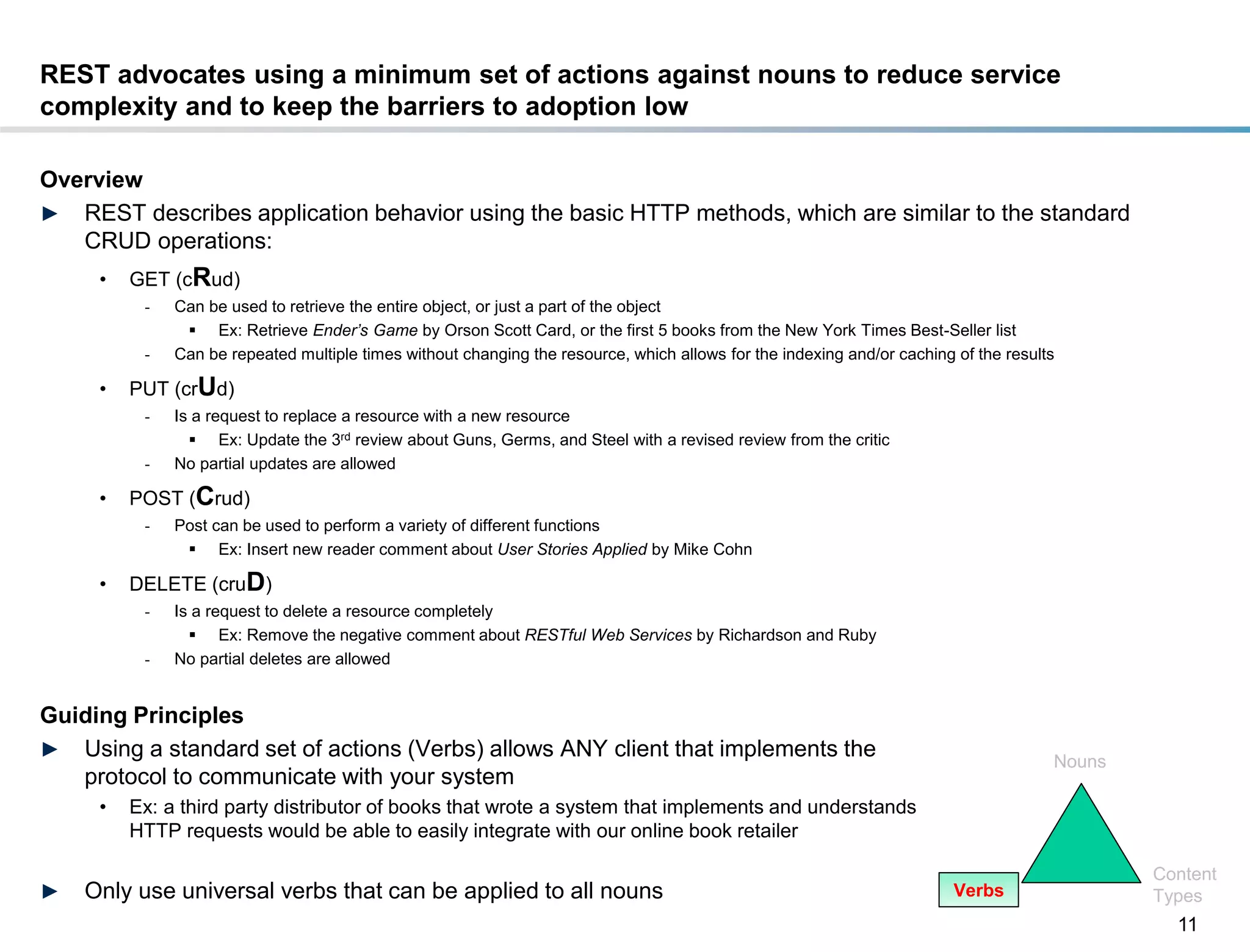 REST advocates using a minimum set of actions against nouns to reduce service
complexity and to keep the barriers to adoption low

Overview
► REST describes application behavior using the basic HTTP methods, which are similar to the standard
   CRUD operations:
       •   GET (cRud)
            -   Can be used to retrieve the entire object, or just a part of the object
                  Ex: Retrieve Ender’s Game by Orson Scott Card, or the first 5 books from the New York Times Best-Seller list
            -   Can be repeated multiple times without changing the resource, which allows for the indexing and/or caching of the results

       •   PUT (crUd)
            -   Is a request to replace a resource with a new resource
                   Ex: Update the 3rd review about Guns, Germs, and Steel with a revised review from the critic
            -   No partial updates are allowed

       •   POST (Crud)
            -   Post can be used to perform a variety of different functions
                  Ex: Insert new reader comment about User Stories Applied by Mike Cohn

       •   DELETE (cruD)
            -   Is a request to delete a resource completely
                   Ex: Remove the negative comment about RESTful Web Services by Richardson and Ruby
            -   No partial deletes are allowed


Guiding Principles
► Using a standard set of actions (Verbs) allows ANY client that implements the
                                                                                                                                        Nouns
   protocol to communicate with your system
       •   Ex: a third party distributor of books that wrote a system that implements and understands
           HTTP requests would be able to easily integrate with our online book retailer

                                                                                                                                                Content
►    Only use universal verbs that can be applied to all nouns                                                             Verbs                Types
                                                                                                                                                  11
DRAFT: For Discussion Purposes Only
 