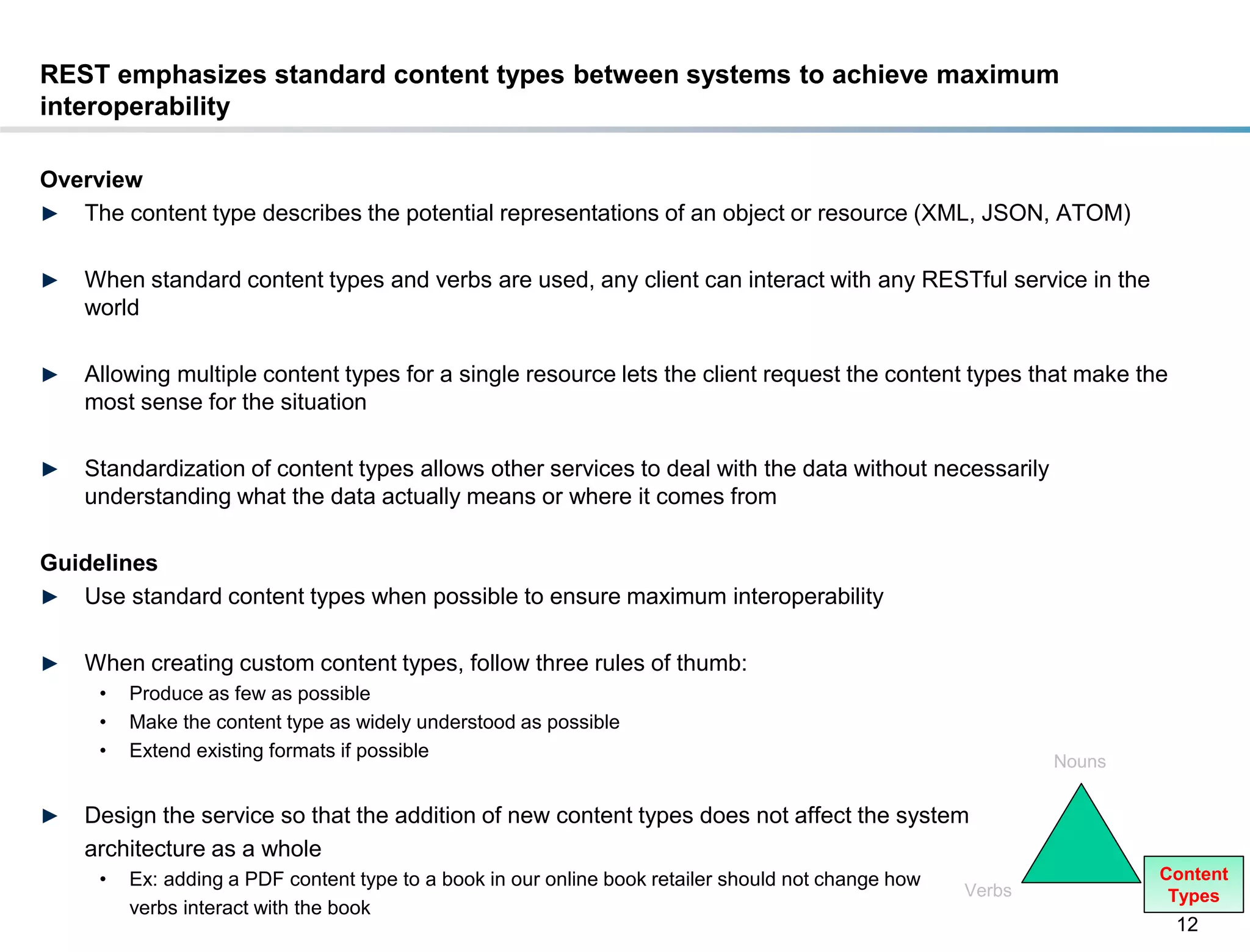 REST emphasizes standard content types between systems to achieve maximum
interoperability

Overview
► The content type describes the potential representations of an object or resource (XML, JSON, ATOM)


►    When standard content types and verbs are used, any client can interact with any RESTful service in the
     world

►    Allowing multiple content types for a single resource lets the client request the content types that make the
     most sense for the situation

►    Standardization of content types allows other services to deal with the data without necessarily
     understanding what the data actually means or where it comes from

Guidelines
► Use standard content types when possible to ensure maximum interoperability


►    When creating custom content types, follow three rules of thumb:
       •   Produce as few as possible
       •   Make the content type as widely understood as possible
       •   Extend existing formats if possible
                                                                                                               Nouns


►    Design the service so that the addition of new content types does not affect the system
     architecture as a whole
       •   Ex: adding a PDF content type to a book in our online book retailer should not change how                   Content
                                                                                                       Verbs            Types
           verbs interact with the book
                                                                                                                        12
DRAFT: For Discussion Purposes Only
 
