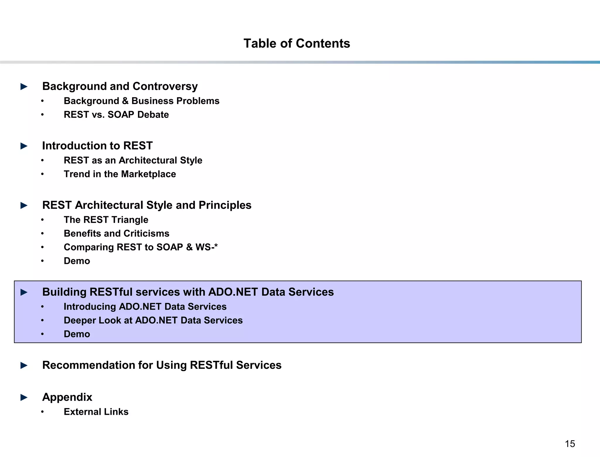 Table of Contents


►    Background and Controversy
     •     Background & Business Problems
     •     REST vs. SOAP Debate


►    Introduction to REST
     •     REST as an Architectural Style
     •     Trend in the Marketplace


►    REST Architectural Style and Principles
     •     The REST Triangle
     •     Benefits and Criticisms
     •     Comparing REST to SOAP & WS-*
     •     Demo


►    Building RESTful services with ADO.NET Data Services
     •     Introducing ADO.NET Data Services
     •     Deeper Look at ADO.NET Data Services
     •     Demo


►    Recommendation for Using RESTful Services

►    Appendix
     •     External Links


                                                                      15
DRAFT: For Discussion Purposes Only
 
