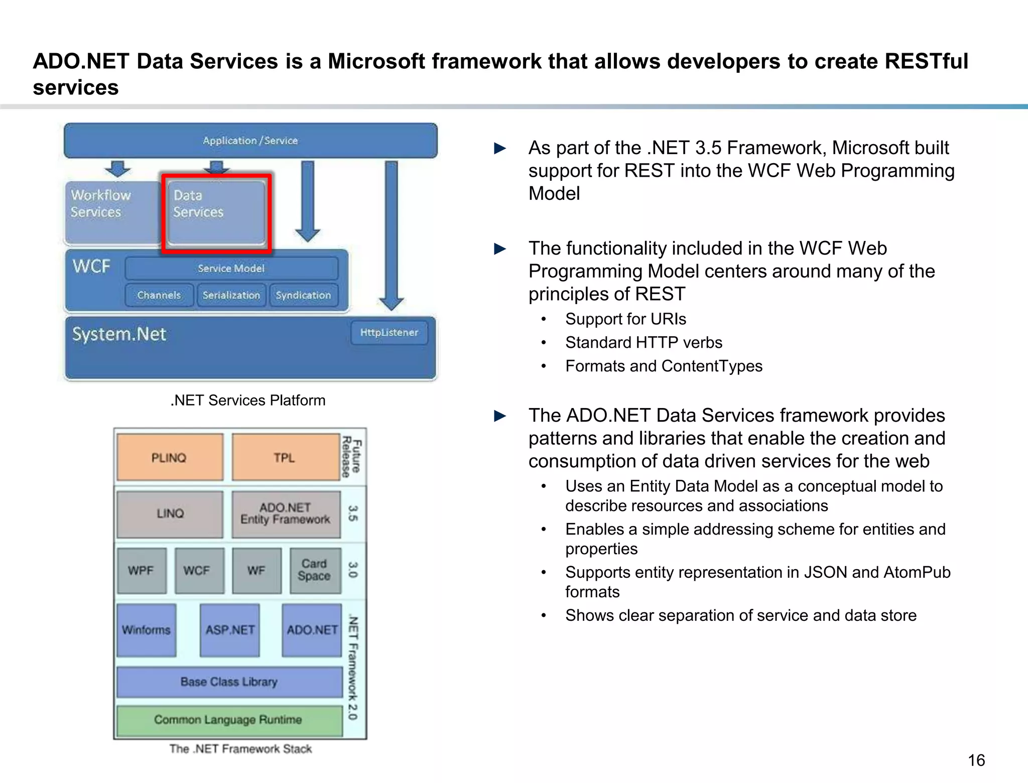 ADO.NET Data Services is a Microsoft framework that allows developers to create RESTful
services

                                             ►   As part of the .NET 3.5 Framework, Microsoft built
                                                 support for REST into the WCF Web Programming
                                                 Model

                                             ►   The functionality included in the WCF Web
                                                 Programming Model centers around many of the
                                                 principles of REST
                                                  •   Support for URIs
                                                  •   Standard HTTP verbs
                                                  •   Formats and ContentTypes

                    .NET Services Platform
                                             ►   The ADO.NET Data Services framework provides
                                                 patterns and libraries that enable the creation and
                                                 consumption of data driven services for the web
                                                  •   Uses an Entity Data Model as a conceptual model to
                                                      describe resources and associations
                                                  •   Enables a simple addressing scheme for entities and
                                                      properties
                                                  •   Supports entity representation in JSON and AtomPub
                                                      formats
                                                  •   Shows clear separation of service and data store




                                                                                                            16
DRAFT: For Discussion Purposes Only
 