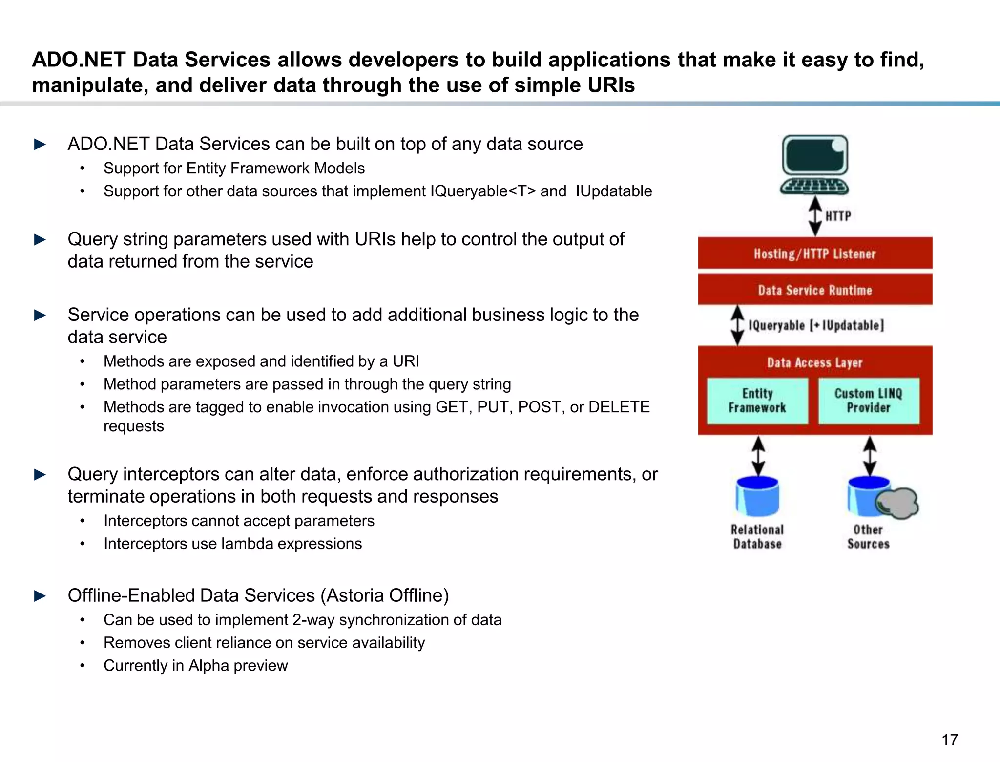 ADO.NET Data Services allows developers to build applications that make it easy to find,
manipulate, and deliver data through the use of simple URIs

►    ADO.NET Data Services can be built on top of any data source
       •   Support for Entity Framework Models
       •   Support for other data sources that implement IQueryable<T> and IUpdatable


►    Query string parameters used with URIs help to control the output of
     data returned from the service

►    Service operations can be used to add additional business logic to the
     data service
       •   Methods are exposed and identified by a URI
       •   Method parameters are passed in through the query string
       •   Methods are tagged to enable invocation using GET, PUT, POST, or DELETE
           requests


►    Query interceptors can alter data, enforce authorization requirements, or
     terminate operations in both requests and responses
       •   Interceptors cannot accept parameters
       •   Interceptors use lambda expressions


►    Offline-Enabled Data Services (Astoria Offline)
       •   Can be used to implement 2-way synchronization of data
       •   Removes client reliance on service availability
       •   Currently in Alpha preview



                                                                                           17
DRAFT: For Discussion Purposes Only
 