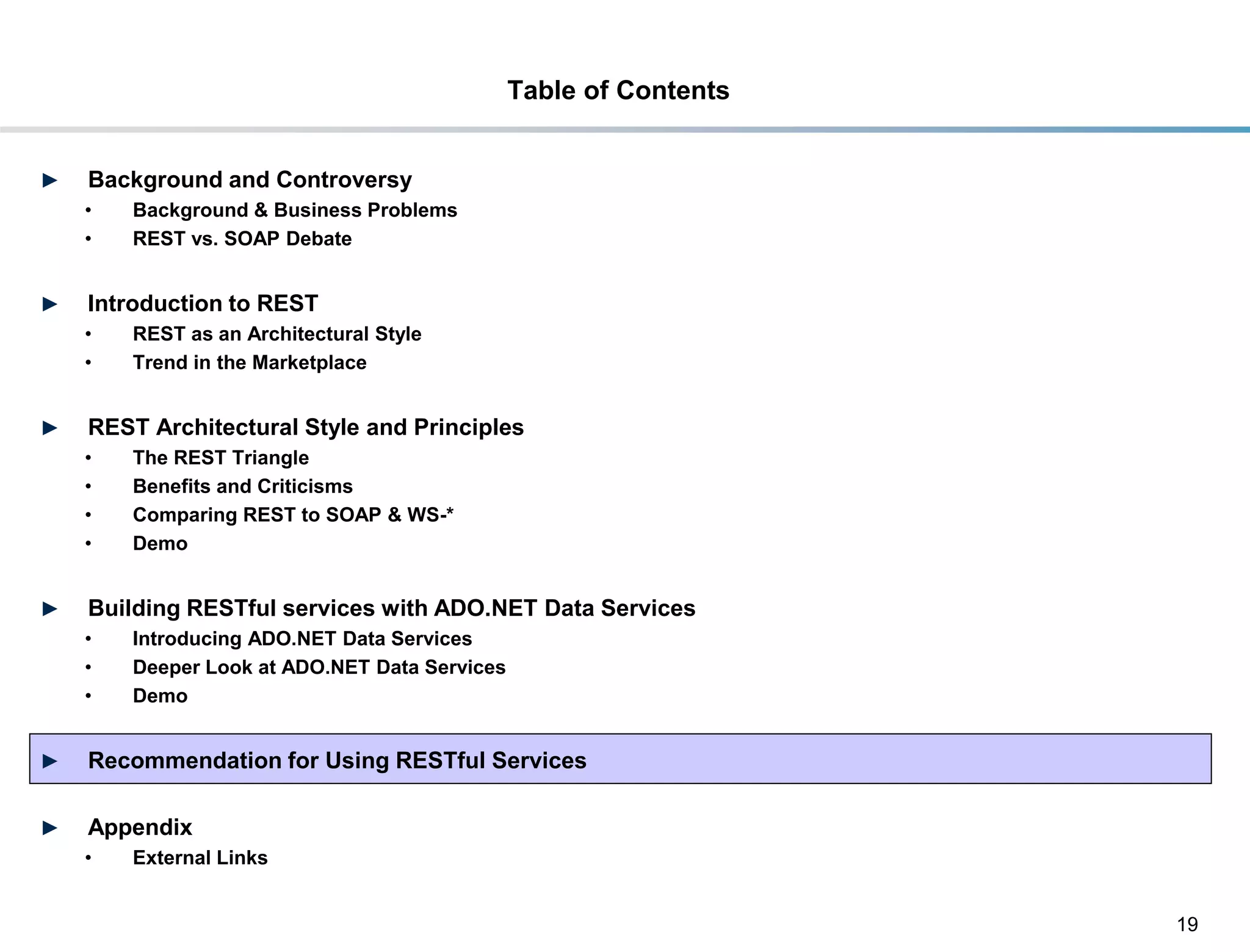 Table of Contents


►    Background and Controversy
     •     Background & Business Problems
     •     REST vs. SOAP Debate


►    Introduction to REST
     •     REST as an Architectural Style
     •     Trend in the Marketplace


►    REST Architectural Style and Principles
     •     The REST Triangle
     •     Benefits and Criticisms
     •     Comparing REST to SOAP & WS-*
     •     Demo


►    Building RESTful services with ADO.NET Data Services
     •     Introducing ADO.NET Data Services
     •     Deeper Look at ADO.NET Data Services
     •     Demo


►    Recommendation for Using RESTful Services

►    Appendix
     •     External Links


                                                                      19
DRAFT: For Discussion Purposes Only
 