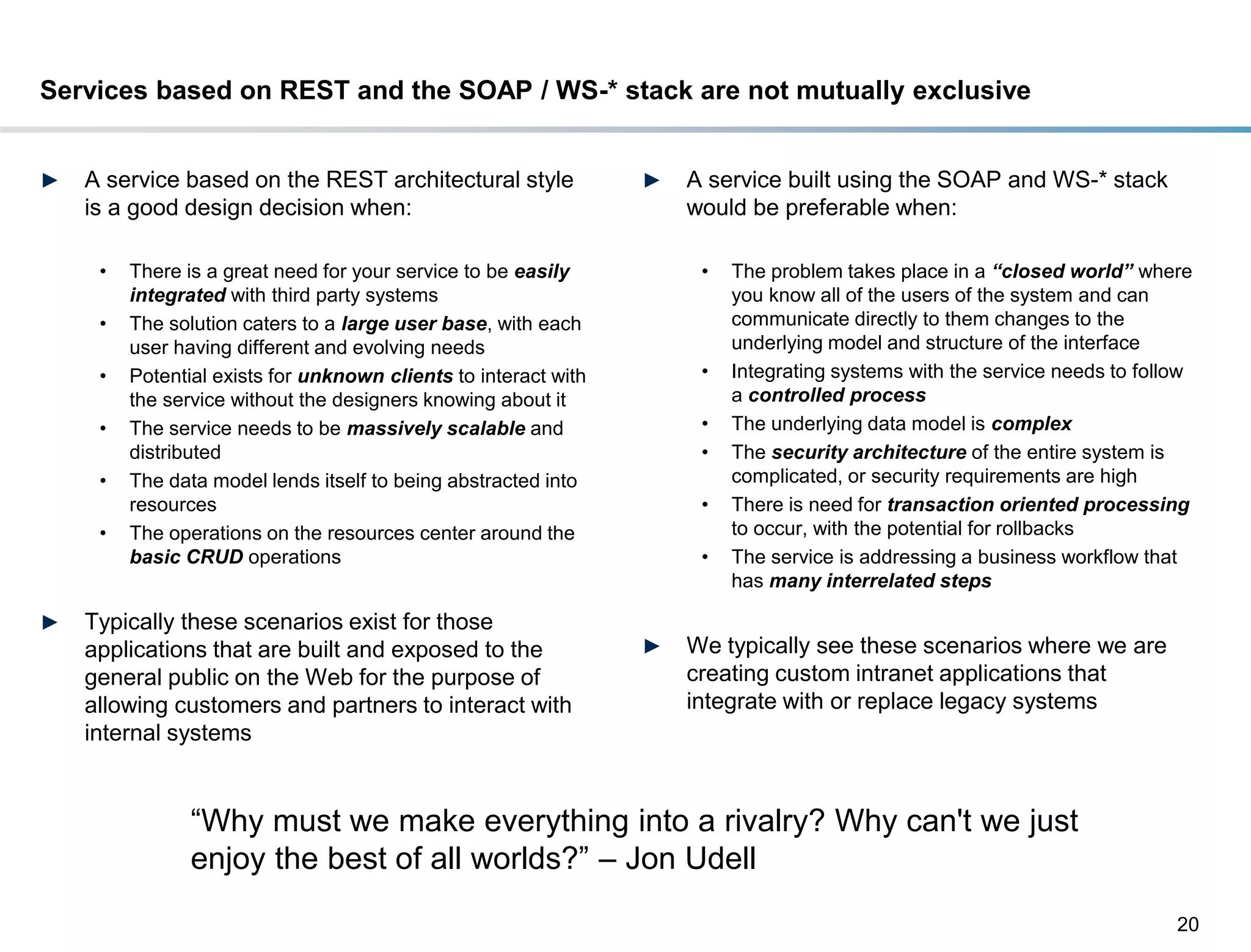 Services based on REST and the SOAP / WS-* stack are not mutually exclusive


►    A service based on the REST architectural style               ►   A service built using the SOAP and WS-* stack
     is a good design decision when:                                   would be preferable when:

       •   There is a great need for your service to be easily          •   The problem takes place in a “closed world” where
           integrated with third party systems                              you know all of the users of the system and can
       •   The solution caters to a large user base, with each              communicate directly to them changes to the
           user having different and evolving needs                         underlying model and structure of the interface
       •   Potential exists for unknown clients to interact with        •   Integrating systems with the service needs to follow
           the service without the designers knowing about it               a controlled process
       •   The service needs to be massively scalable and               •   The underlying data model is complex
           distributed                                                  •   The security architecture of the entire system is
       •   The data model lends itself to being abstracted into             complicated, or security requirements are high
           resources                                                    •   There is need for transaction oriented processing
       •   The operations on the resources center around the                to occur, with the potential for rollbacks
           basic CRUD operations                                        •   The service is addressing a business workflow that
                                                                            has many interrelated steps

►    Typically these scenarios exist for those
     applications that are built and exposed to the                ►   We typically see these scenarios where we are
     general public on the Web for the purpose of                      creating custom intranet applications that
     allowing customers and partners to interact with                  integrate with or replace legacy systems
     internal systems


                  “Why must we make everything into a rivalry? Why can't we just
                  enjoy the best of all worlds?” – Jon Udell
                                                                                                                              20
DRAFT: For Discussion Purposes Only
 