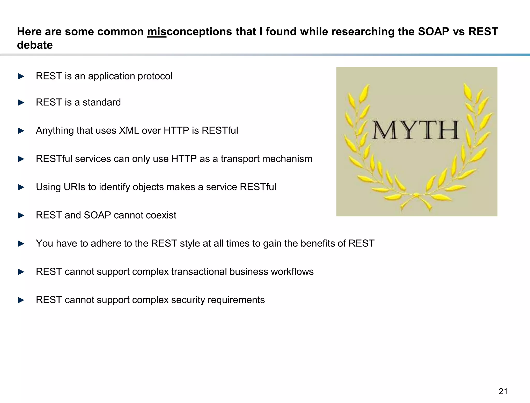 Here are some common misconceptions that I found while researching the SOAP vs REST
debate

►    REST is an application protocol

►    REST is a standard

►    Anything that uses XML over HTTP is RESTful

►    RESTful services can only use HTTP as a transport mechanism

►    Using URIs to identify objects makes a service RESTful

►    REST and SOAP cannot coexist

►    You have to adhere to the REST style at all times to gain the benefits of REST

►    REST cannot support complex transactional business workflows

►    REST cannot support complex security requirements




                                                                                      21
DRAFT: For Discussion Purposes Only
 