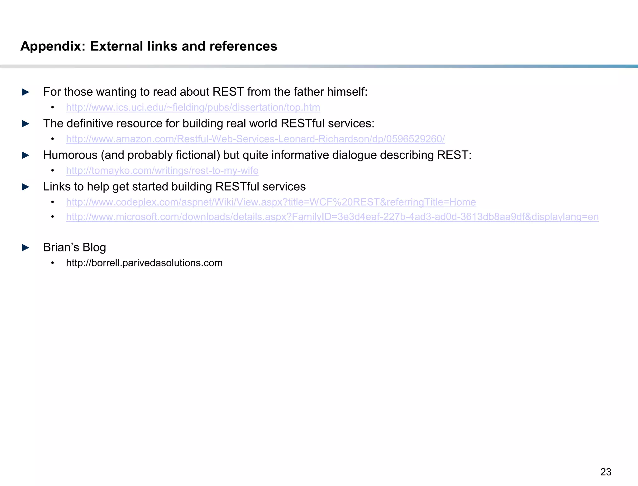 Appendix: External links and references


►    For those wanting to read about REST from the father himself:
       •   http://www.ics.uci.edu/~fielding/pubs/dissertation/top.htm
►    The definitive resource for building real world RESTful services:
       •   http://www.amazon.com/Restful-Web-Services-Leonard-Richardson/dp/0596529260/
►    Humorous (and probably fictional) but quite informative dialogue describing REST:
       •   http://tomayko.com/writings/rest-to-my-wife
►    Links to help get started building RESTful services
       •   http://www.codeplex.com/aspnet/Wiki/View.aspx?title=WCF%20REST&referringTitle=Home
       •   http://www.microsoft.com/downloads/details.aspx?FamilyID=3e3d4eaf-227b-4ad3-ad0d-3613db8aa9df&displaylang=en


►    Brian’s Blog
       •   http://borrell.parivedasolutions.com




                                                                                                                          23
DRAFT: For Discussion Purposes Only
 