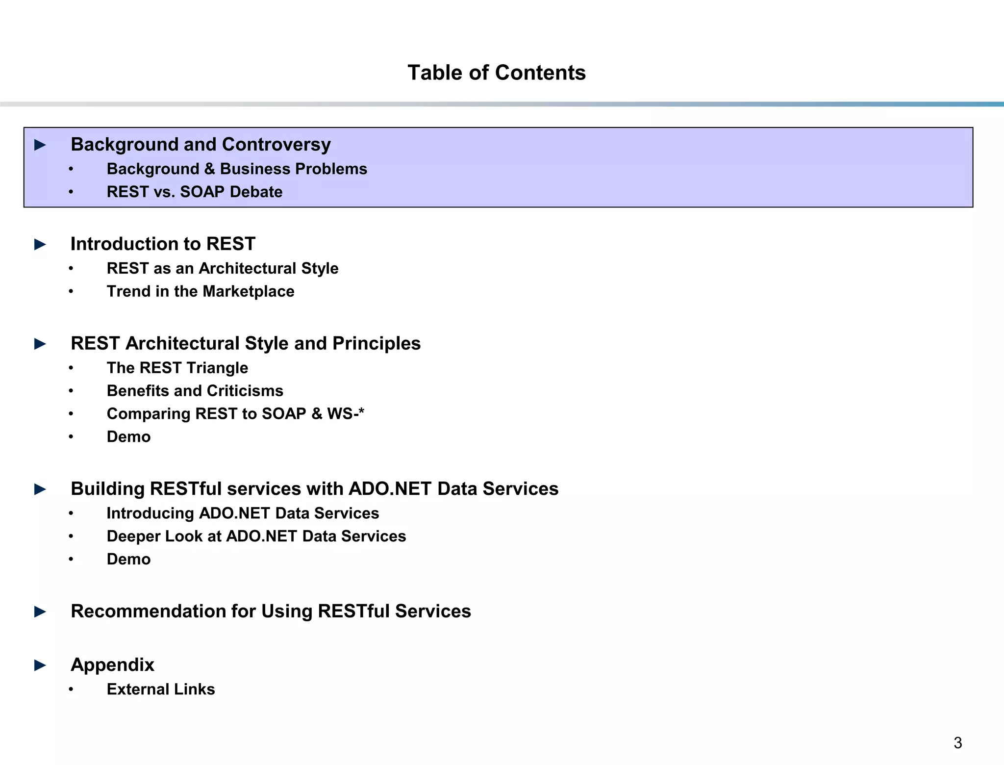 Table of Contents


►    Background and Controversy
     •     Background & Business Problems
     •     REST vs. SOAP Debate


►    Introduction to REST
     •     REST as an Architectural Style
     •     Trend in the Marketplace


►    REST Architectural Style and Principles
     •     The REST Triangle
     •     Benefits and Criticisms
     •     Comparing REST to SOAP & WS-*
     •     Demo


►    Building RESTful services with ADO.NET Data Services
     •     Introducing ADO.NET Data Services
     •     Deeper Look at ADO.NET Data Services
     •     Demo


►    Recommendation for Using RESTful Services

►    Appendix
     •     External Links


                                                                      3
DRAFT: For Discussion Purposes Only
 
