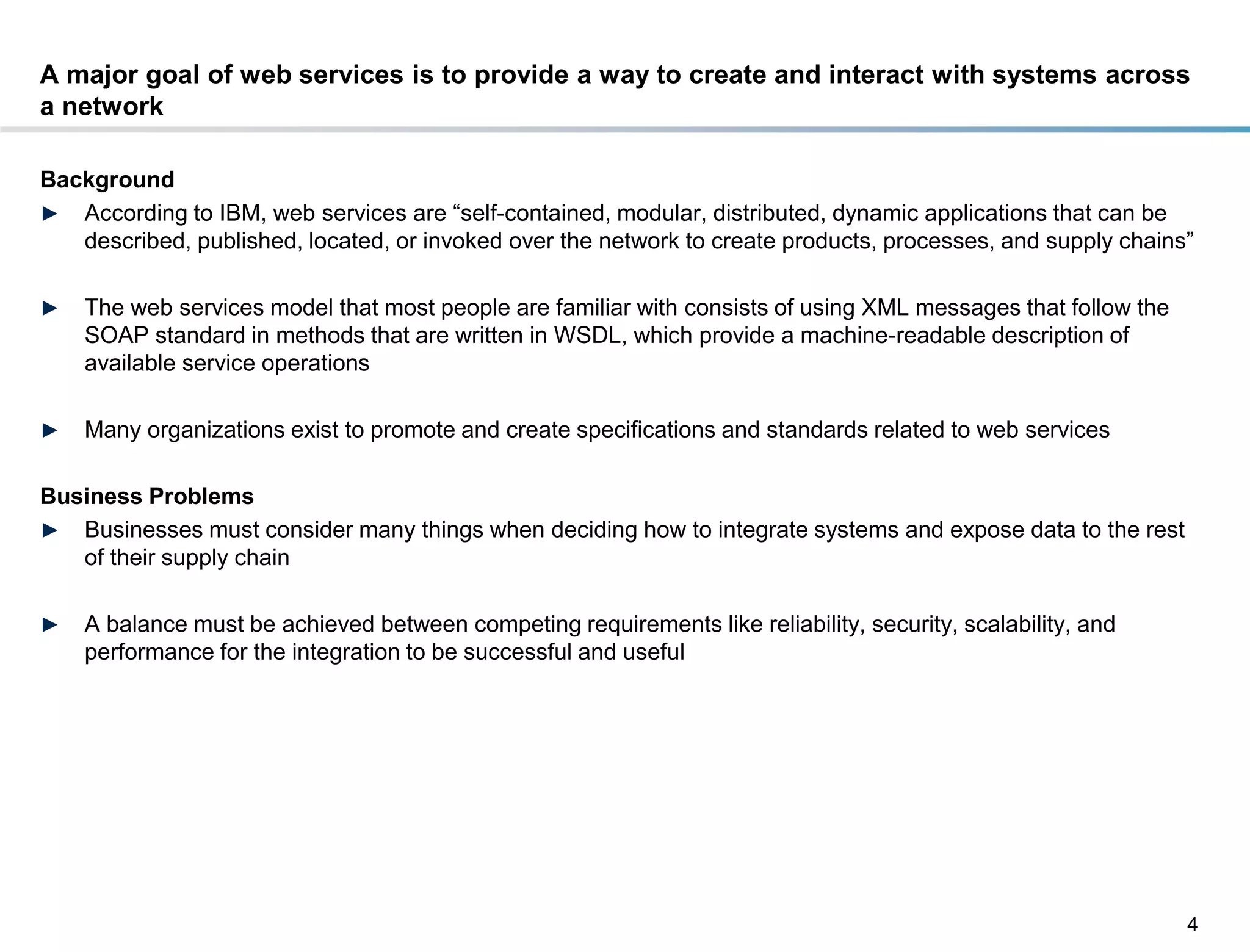 A major goal of web services is to provide a way to create and interact with systems across
a network

Background
► According to IBM, web services are “self-contained, modular, distributed, dynamic applications that can be
   described, published, located, or invoked over the network to create products, processes, and supply chains”

►    The web services model that most people are familiar with consists of using XML messages that follow the
     SOAP standard in methods that are written in WSDL, which provide a machine-readable description of
     available service operations

►    Many organizations exist to promote and create specifications and standards related to web services

Business Problems
► Businesses must consider many things when deciding how to integrate systems and expose data to the rest
   of their supply chain

►    A balance must be achieved between competing requirements like reliability, security, scalability, and
     performance for the integration to be successful and useful




                                                                                                                4
DRAFT: For Discussion Purposes Only
 