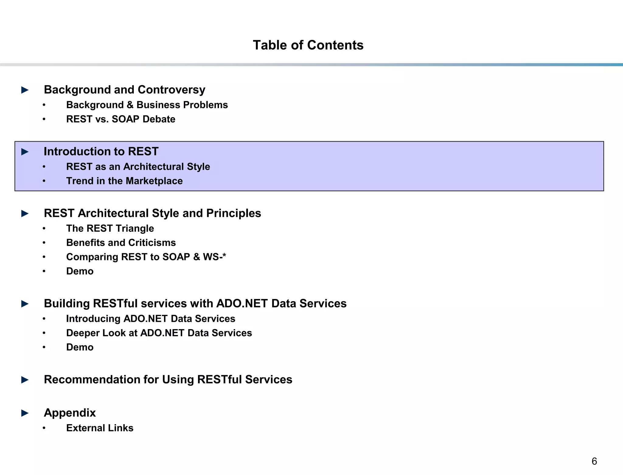 Table of Contents


►    Background and Controversy
     •     Background & Business Problems
     •     REST vs. SOAP Debate


►    Introduction to REST
     •     REST as an Architectural Style
     •     Trend in the Marketplace


►    REST Architectural Style and Principles
     •     The REST Triangle
     •     Benefits and Criticisms
     •     Comparing REST to SOAP & WS-*
     •     Demo


►    Building RESTful services with ADO.NET Data Services
     •     Introducing ADO.NET Data Services
     •     Deeper Look at ADO.NET Data Services
     •     Demo


►    Recommendation for Using RESTful Services

►    Appendix
     •     External Links


                                                                      6
DRAFT: For Discussion Purposes Only
 
