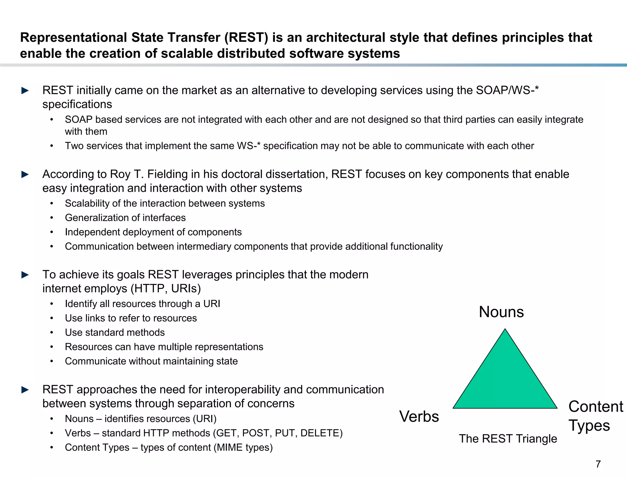 Representational State Transfer (REST) is an architectural style that defines principles that
enable the creation of scalable distributed software systems

►    REST initially came on the market as an alternative to developing services using the SOAP/WS-*
     specifications
       •   SOAP based services are not integrated with each other and are not designed so that third parties can easily integrate
           with them
       •   Two services that implement the same WS-* specification may not be able to communicate with each other

►    According to Roy T. Fielding in his doctoral dissertation, REST focuses on key components that enable
     easy integration and interaction with other systems
       •   Scalability of the interaction between systems
       •   Generalization of interfaces
       •   Independent deployment of components
       •   Communication between intermediary components that provide additional functionality

►    To achieve its goals REST leverages principles that the modern
     internet employs (HTTP, URIs)
       •   Identify all resources through a URI
       •   Use links to refer to resources                                                               Nouns
       •   Use standard methods
       •   Resources can have multiple representations
       •   Communicate without maintaining state

►    REST approaches the need for interoperability and communication
     between systems through separation of concerns                                                                          Content
       •   Nouns – identifies resources (URI)                                          Verbs
       •   Verbs – standard HTTP methods (GET, POST, PUT, DELETE)
                                                                                                                             Types
                                                                                                    The REST Triangle
       •   Content Types – types of content (MIME types)
                                                                                                                                    7
DRAFT: For Discussion Purposes Only
 