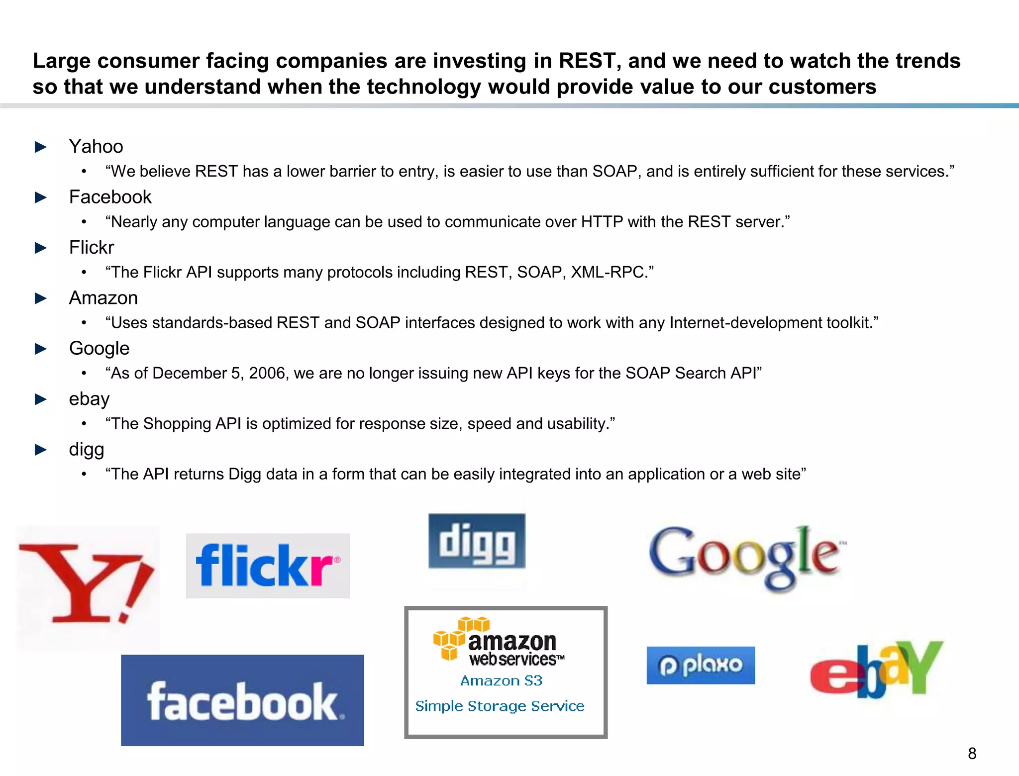 Large consumer facing companies are investing in REST, and we need to watch the trends
so that we understand when the technology would provide value to our customers

►    Yahoo
       •    “We believe REST has a lower barrier to entry, is easier to use than SOAP, and is entirely sufficient for these services.”
►    Facebook
       •    “Nearly any computer language can be used to communicate over HTTP with the REST server.”
►    Flickr
       •    “The Flickr API supports many protocols including REST, SOAP, XML-RPC.”
►    Amazon
       •    “Uses standards-based REST and SOAP interfaces designed to work with any Internet-development toolkit.”
►    Google
       •    “As of December 5, 2006, we are no longer issuing new API keys for the SOAP Search API”
►    ebay
       •    “The Shopping API is optimized for response size, speed and usability.”
►    digg
       •    “The API returns Digg data in a form that can be easily integrated into an application or a web site”




                                                                                                                                         8
DRAFT: For Discussion Purposes Only
 